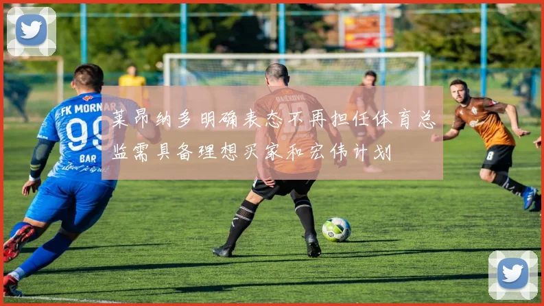 莱昂纳多明确表态不再担任体育总监需具备理想买家和宏伟计划
