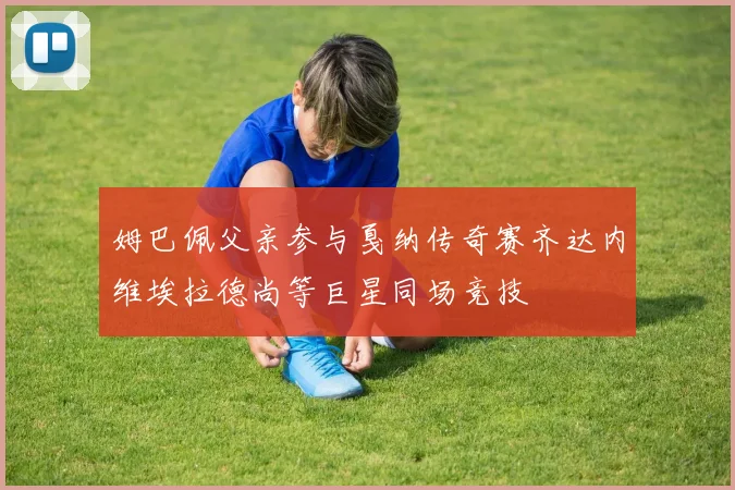 姆巴佩父亲参与戛纳传奇赛齐达内维埃拉德尚等巨星同场竞技