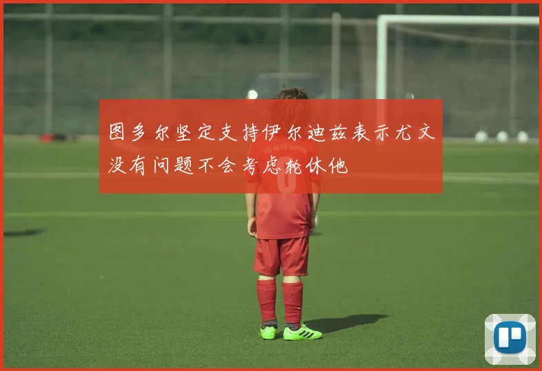 图多尔坚定支持伊尔迪兹表示尤文没有问题不会考虑轮休他