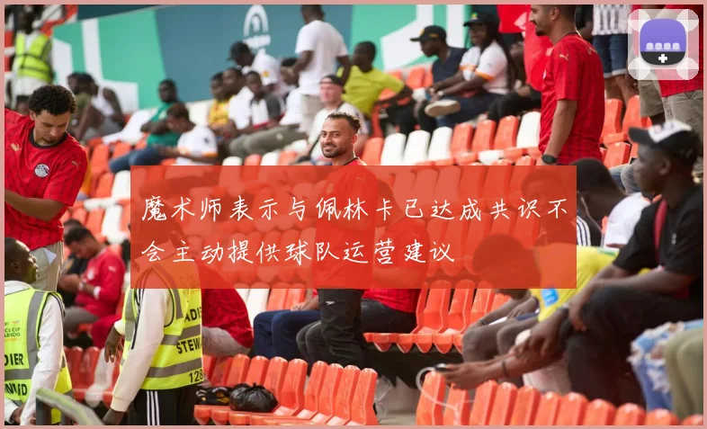 魔术师表示与佩林卡已达成共识不会主动提供球队运营建议