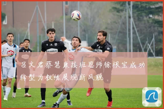 吕文君蔡慧康接班恩师徐根宝成功转型为教练展现新风貌