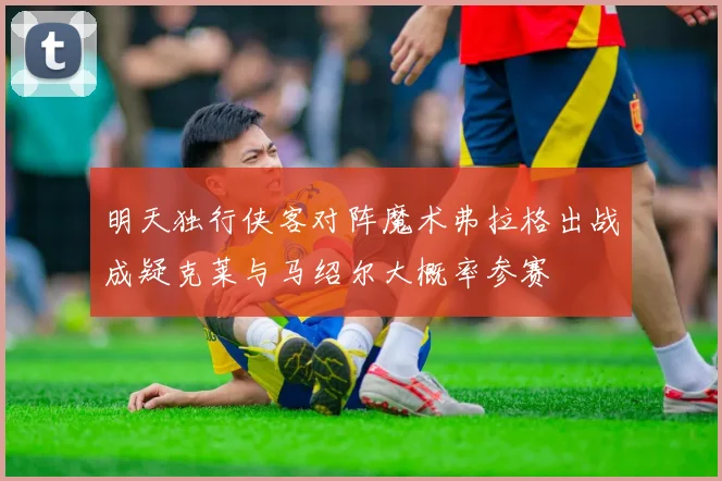 明天独行侠客对阵魔术弗拉格出战成疑克莱与马绍尔大概率参赛