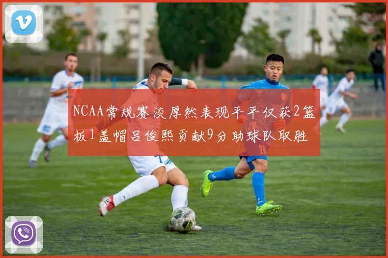 NCAA常规赛淡厚然表现平平仅获2篮板1盖帽吕俊熙贡献9分助球队取胜