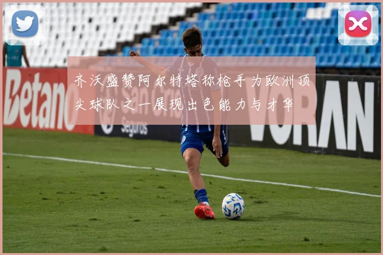 齐沃盛赞阿尔特塔称枪手为欧洲顶尖球队之一展现出色能力与才华