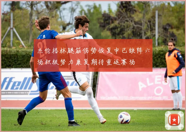 杰伦格林腿筋伤势恢复中已缺阵六场积极努力康复期待重返赛场