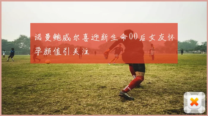 诺曼鲍威尔喜迎新生命00后女友怀孕颜值引关注