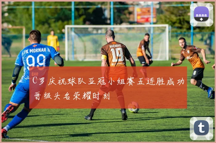 C罗庆祝球队亚冠小组赛五连胜成功晋级头名荣耀时刻