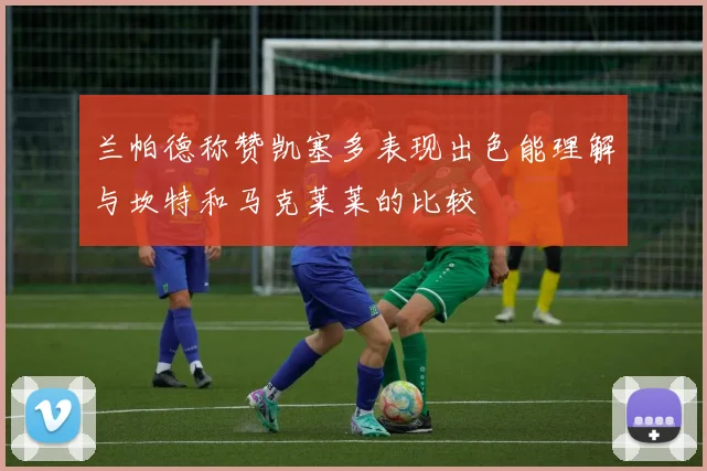 兰帕德称赞凯塞多表现出色能理解与坎特和马克莱莱的比较