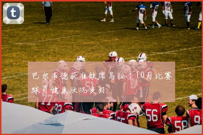 巴尔韦德获准缺席乌拉圭10月比赛球员健康状况良好