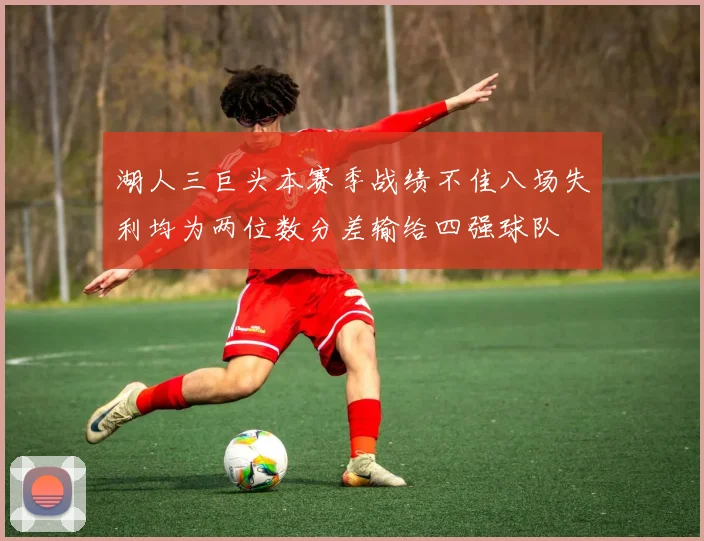 湖人三巨头本赛季战绩不佳八场失利均为两位数分差输给四强球队