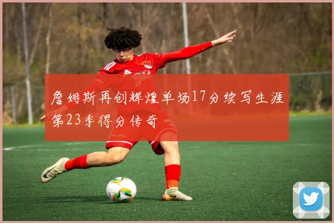 詹姆斯再创辉煌单场17分续写生涯第23季得分传奇