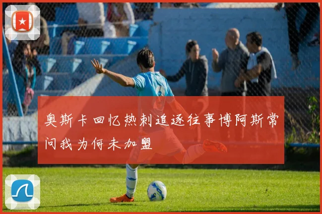 奥斯卡回忆热刺追逐往事博阿斯常问我为何未加盟