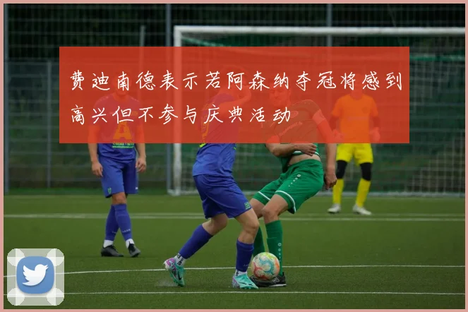 费迪南德表示若阿森纳夺冠将感到高兴但不参与庆典活动