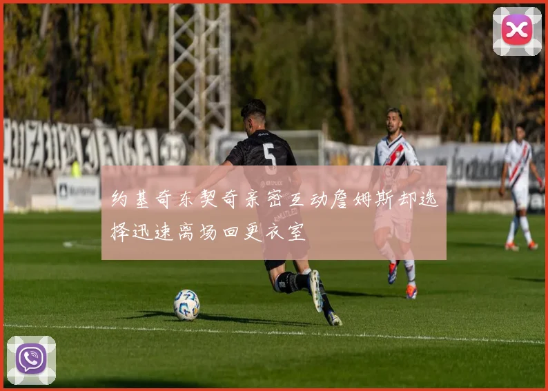 约基奇东契奇亲密互动詹姆斯却选择迅速离场回更衣室