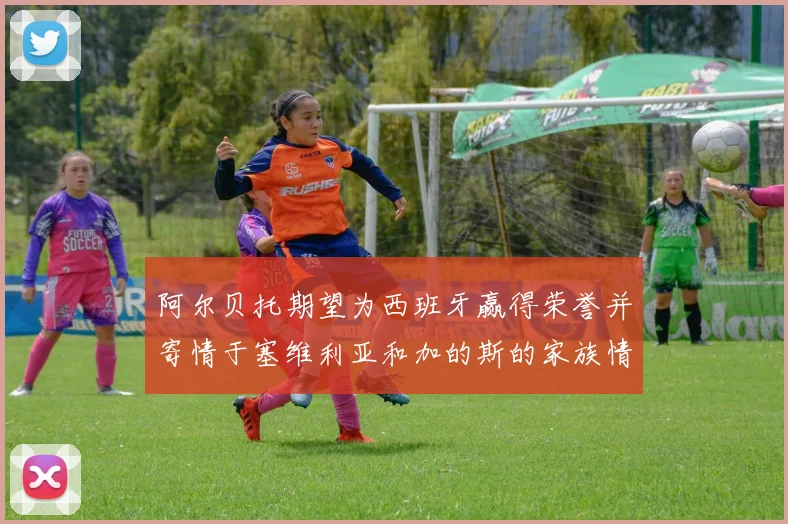 阿尔贝托期望为西班牙赢得荣誉并寄情于塞维利亚和加的斯的家族情怀