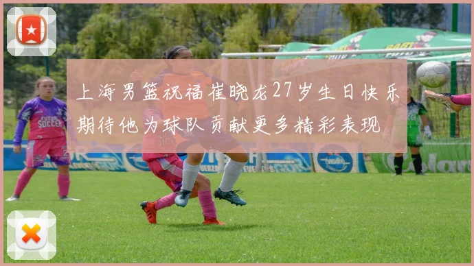 上海男篮祝福崔晓龙27岁生日快乐期待他为球队贡献更多精彩表现