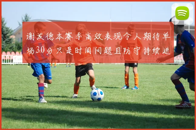 谢泼德本赛季高效表现令人期待单场30分只是时间问题且防守持续进步