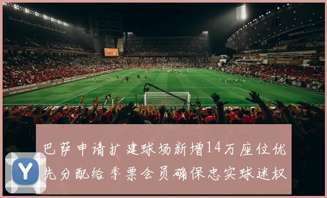 巴萨申请扩建球场新增14万座位优先分配给季票会员确保忠实球迷权益