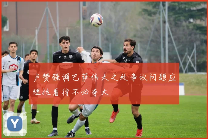 卢赞强调巴萨伟大之处争议问题应理性看待不必夸大