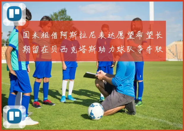 国米租借阿斯拉尼表达愿望希望长期留在贝西克塔斯助力球队争夺联赛冠军
