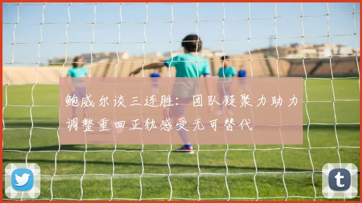 鲍威尔谈三连胜：团队凝聚力助力调整重回正轨感受无可替代
