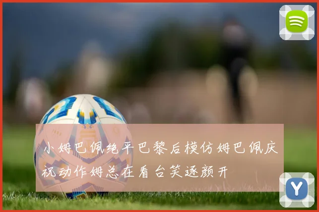 小姆巴佩绝平巴黎后模仿姆巴佩庆祝动作姆总在看台笑逐颜开