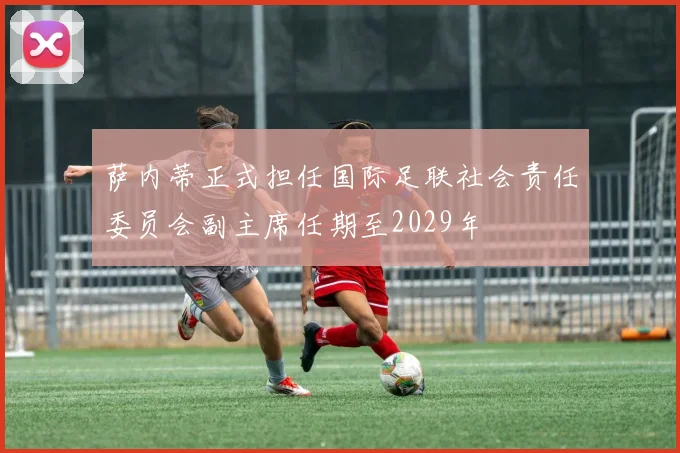 萨内蒂正式担任国际足联社会责任委员会副主席任期至2029年
