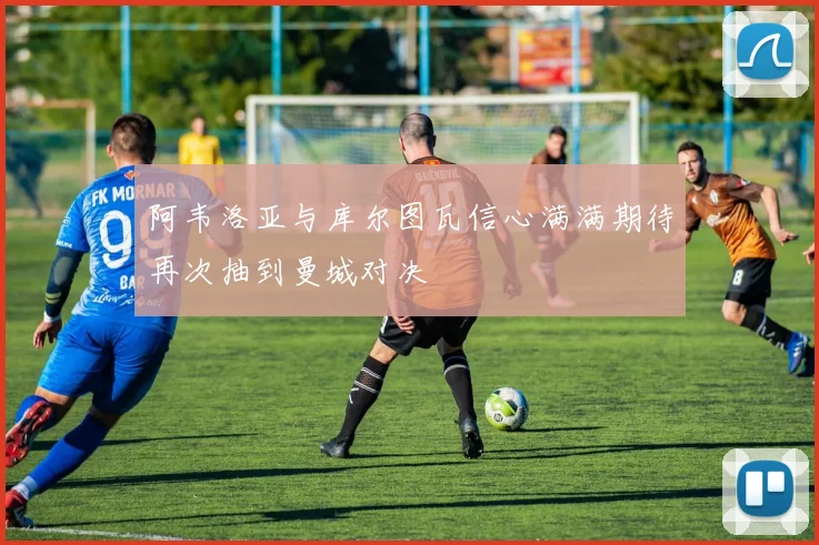 阿韦洛亚与库尔图瓦信心满满期待再次抽到曼城对决