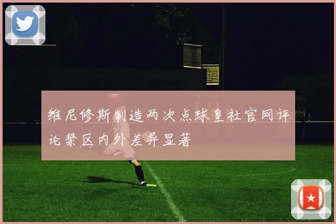 维尼修斯制造两次点球皇社官网评论禁区内外差异显著