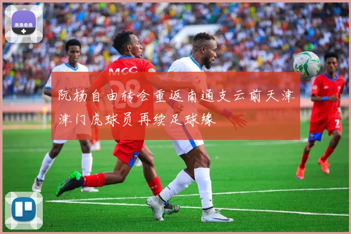阮杨自由转会重返南通支云前天津津门虎球员再续足球缘