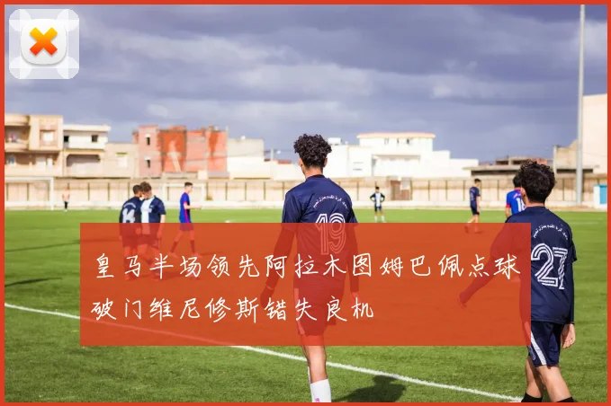 皇马半场领先阿拉木图姆巴佩点球破门维尼修斯错失良机