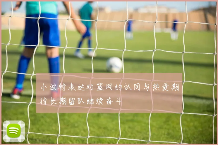 小波特表达对篮网的认同与热爱期待长期留队继续奋斗