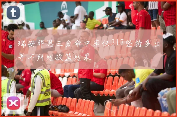 瑞安邓恩三分命中率仅317坚持多出手不纠结投篮结果