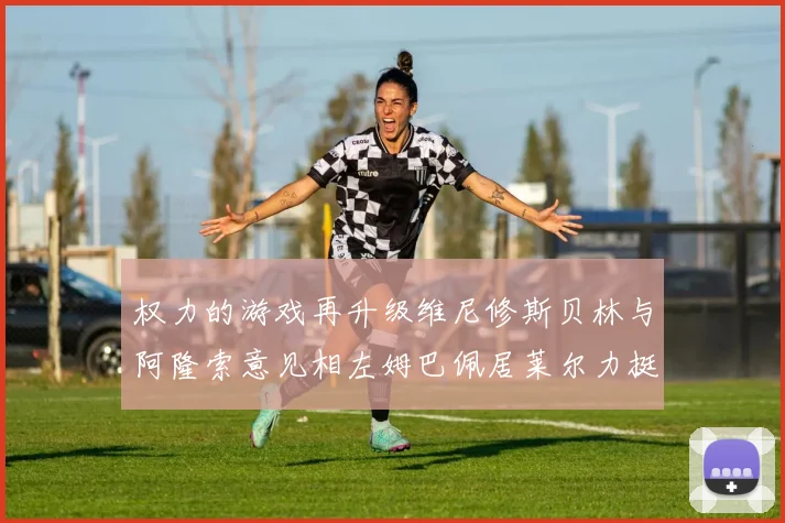 权力的游戏再升级维尼修斯贝林与阿隆索意见相左姆巴佩居莱尔力挺新势力