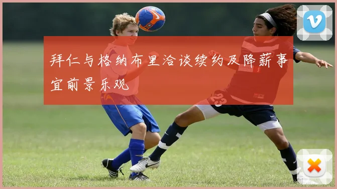 拜仁与格纳布里洽谈续约及降薪事宜前景乐观
