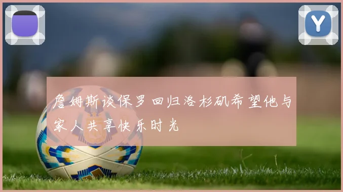 詹姆斯谈保罗回归洛杉矶希望他与家人共享快乐时光