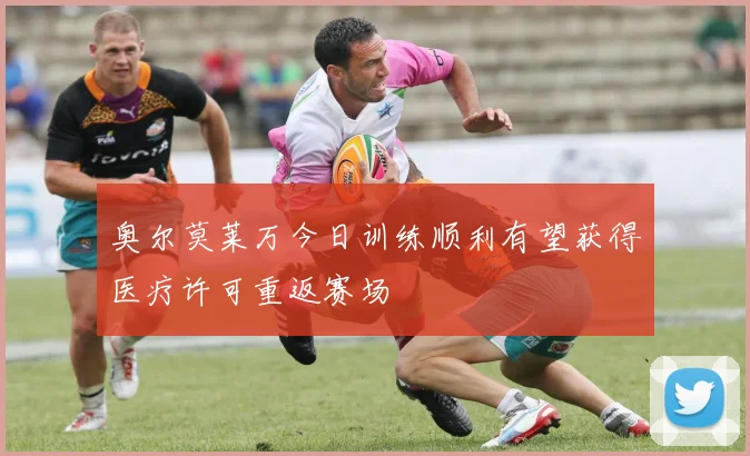 奥尔莫莱万今日训练顺利有望获得医疗许可重返赛场