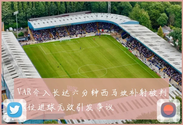 VAR介入长达六分钟西马坎补射被判越位进球无效引发争议