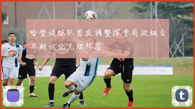 哈登谈球队首发调整探索有效组合不断优化无效阵容