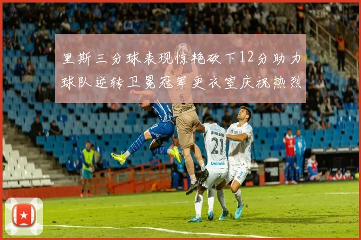 里斯三分球表现惊艳砍下12分助力球队逆转卫冕冠军更衣室庆祝热烈