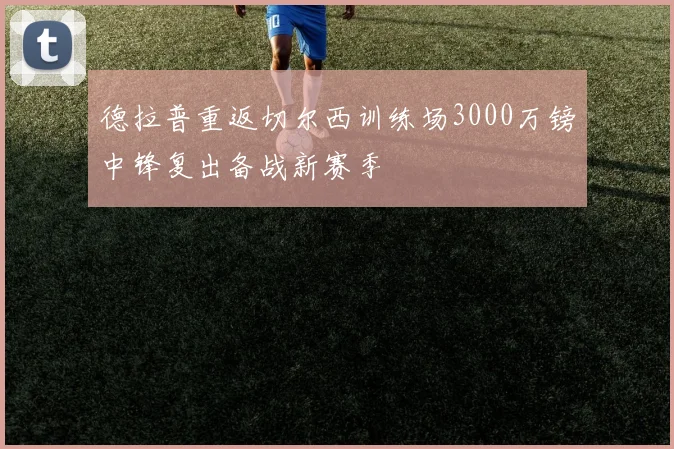 德拉普重返切尔西训练场3000万镑中锋复出备战新赛季