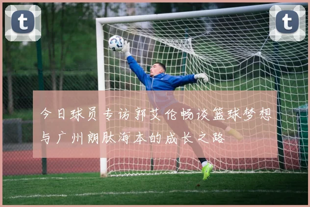 今日球员专访郭艾伦畅谈篮球梦想与广州朗肽海本的成长之路